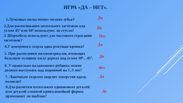 Игра «Да – нет».   Да 1.Лучковые пилы имеют мелкие зубья? 2.Для распиливания нескольких заготовок под углом 45º или 60º используют ли стусло? Да 3. Шерхебель используют для чистового строгания заготовок? Нет Да 4.У центрового сверла одна режущая кромка? 5. При распиловки пиломатериалов, имеющих большую толщину пилу держат под углом 30º…45º. Да 6. У правильно налаженного рубанка лезвие должно выступать над подошвой на 1..3 мм? Нет Да 7. Ложечным сверлом сверлят отверстия вдоль волокон? 8.Для разметки нескольких одинаковых деталей или деталей сложной криволинейной формы применяют ли шаблон? Да 