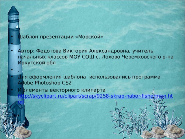 Шаблон презентации «Морской»   Автор: Федотова Виктория Александровна, учитель начальных классов МОУ СОШ с. Лохово Черемховского р-на Иркутской обл . Для оформления шаблона использовались программа Adobe Photoshop CS2 И элементы векторного клипарта http://skyclipart.ru/clipart/scrap/9258-skrap-nabor-fisherman.html     