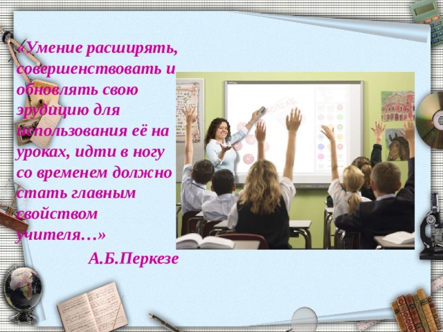 «Умение расширять, совершенствовать и обновлять свою эрудицию для использования её на уроках, идти в ногу со временем должно стать главным свойством учителя…» А.Б.Перкезе 