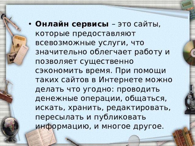 Онлайн сервисы  – это сайты, которые предоставляют всевозможные услуги, что значительно облегчает работу и позволяет существенно сэкономить время. При помощи таких сайтов в Интернете можно делать что угодно: проводить денежные операции, общаться, искать, хранить, редактировать, пересылать и публиковать информацию, и многое другое. 