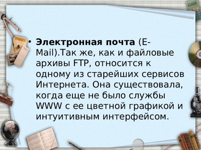 Электронная почта (Е-Mail).Так же, как и файловые архивы FTP, относится к одному из старейших сервисов Интернета. Она существовала, когда еще не было службы WWW с ее цветной графикой и интуитивным интерфейсом. 
