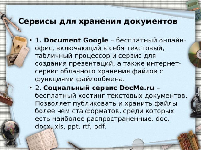 Сервисы для хранения документов   1 . Document Google – бесплатный онлайн-офис, включающий в себя текстовый, табличный процессор и сервис для создания презентаций, а также интернет-сервис облачного хранения файлов с функциями файлообмена. 2. Социальный сервис DocMe.ru – бесплатный хостинг текстовых документов. Позволяет публиковать и хранить файлы более чем ста форматов, среди которых есть наиболее распространенные: doc, docx, xls, ppt, rtf, pdf. 