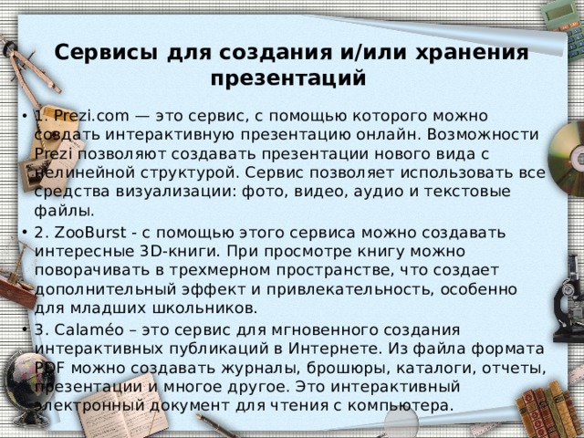 Сервисы для создания и/или хранения презентаций   1. Prezi.com — это сервис, с помощью которого можно создать интерактивную презентацию онлайн. Возможности Prezi позволяют создавать презентации нового вида с нелинейной структурой. Сервис позволяет использовать все средства визуализации: фото, видео, аудио и текстовые файлы. 2. ZooBurst - с помощью этого сервиса можно создавать интересные 3D-книги. При просмотре книгу можно поворачивать в трехмерном пространстве, что создает дополнительный эффект и привлекательность, особенно для младших школьников. 3. Calaméo – это сервис для мгновенного создания интерактивных публикаций в Интернете. Из файла формата PDF можно создавать журналы, брошюры, каталоги, отчеты, презентации и многое другое. Это интерактивный электронный документ для чтения с компьютера. 