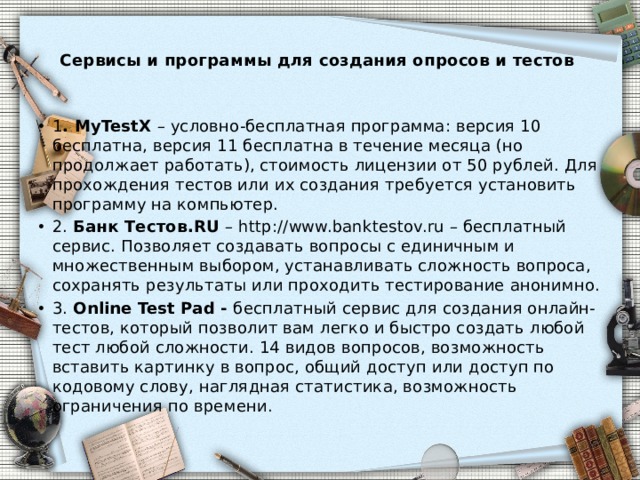  Сервисы и программы для создания опросов и тестов   1 . MyTestX – условно-бесплатная программа: версия 10 бесплатна, версия 11 бесплатна в течение месяца (но продолжает работать), стоимость лицензии от 50 рублей. Для прохождения тестов или их создания требуется установить программу на компьютер. 2. Банк Тестов.RU – http://www.banktestov.ru – бесплатный сервис. Позволяет создавать вопросы с единичным и множественным выбором, устанавливать сложность вопроса, сохранять результаты или проходить тестирование анонимно. 3. Online Test Pad - бесплатный сервис для создания онлайн-тестов, который позволит вам легко и быстро создать любой тест любой сложности. 14 видов вопросов, возможность вставить картинку в вопрос, общий доступ или доступ по кодовому слову, наглядная статистика, возможность ограничения по времени. 