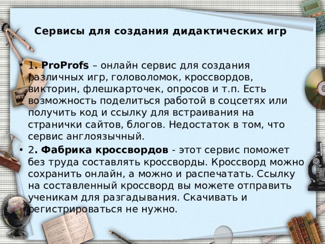  Сервисы для создания дидактических игр   1 . ProProfs – онлайн сервис для создания различных игр, головоломок, кроссвордов, викторин, флешкарточек, опросов и т.п. Есть возможность поделиться работой в соцсетях или получить код и ссылку для встраивания на странички сайтов, блогов. Недостаток в том, что сервис англоязычный. 2 . Фабрика кроссвордов - этот сервис поможет без труда составлять кроссворды. Кроссворд можно сохранить онлайн, а можно и распечатать. Ссылку на составленный кроссворд вы можете отправить ученикам для разгадывания. Скачивать и регистрироваться не нужно. 