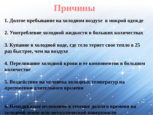 Причины 1. Долгое пребывание на холодном воздухе в мокрой одежде  2. Употребление холодной жидкости в больших количествах  3. Купание в холодной воде, где тело теряет свое тепло в 25 раз быстрее, чем на воздухе  4. Переливание холодной крови и ее компонентов в большом количестве  5. Воздействие на человека холодных температур на протяжении длительного времени  6. Неподвижное положение в течение долгого времени на холодной земле или металлической поверхности 