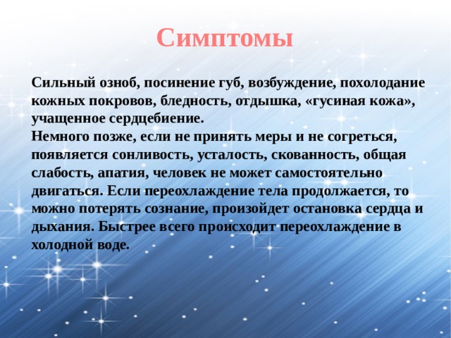 Симптомы Сильный озноб, посинение губ, возбуждение, похолодание кожных покровов, бледность, отдышка, «гусиная кожа», учащенное сердцебиение. Немного позже, если не принять меры и не согреться, появляется сонливость, усталость, скованность, общая слабость, апатия, человек не может самостоятельно двигаться. Если переохлаждение тела продолжается, то можно потерять сознание, произойдет остановка сердца и дыхания. Быстрее всего происходит переохлаждение в холодной воде. 