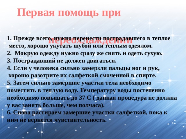 Первая помощь при переохлаждении 1. Прежде всего, нужно перенести пострадавшего в теплое  место, хорошо укутать шубой или теплым одеялом. 2. Мокрую одежду нужно сразу же снять и одеть сухую. 3. Пострадавший не должен двигаться. 4. Если у человека сильно замерзли пальцы ног и рук,  хорошо разотрите их салфеткой смоченной в спирте. 5. Затем сильно замершие участки тела необходимо поместить в теплую воду. Температуру воды постепенно необходимо повышать до 37 С ( данная процедура не должна у вас занять больше, чем полчаса). 6. Снова растираем замершие участки салфеткой, пока к ним не вернется чувствительность. 