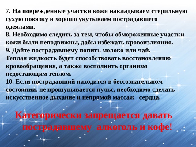 7. На поврежденные участки кожи накладываем стерильную сухую повязку и хорошо укутываем пострадавшего одеялами. 8. Необходимо следить за тем, чтобы обмороженные участки кожи были неподвижны, дабы избежать кровоизлияния. 9. Дайте пострадавшему попить молоко или чай. Теплая жидкость будет способствовать восстановлению кровообращения, а также восполнить организм недостающим теплом. 10. Если пострадавший находится в бессознательном состоянии, не прощупывается пульс, необходимо сделать искусственное дыхание и непрямой массаж  сердца. Категорически запрещается давать пострадавшему алкоголь и кофе! 