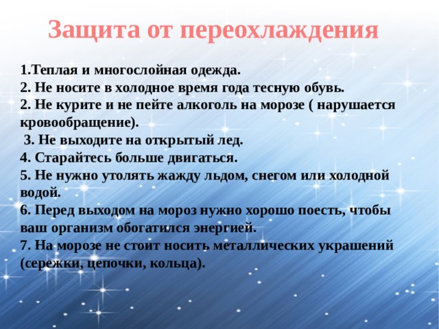 Защита от переохлаждения 1.Теплая и многослойная одежда. 2. Не носите в холодное время года тесную обувь. 2. Не курите и не пейте алкоголь на морозе ( нарушается кровообращение).  3. Не выходите на открытый лед. 4. Старайтесь больше двигаться. 5. Не нужно утолять жажду льдом, снегом или холодной водой. 6. Перед выходом на мороз нужно хорошо поесть, чтобы ваш организм обогатился энергией. 7. На морозе не стоит носить металлических украшений (сережки, цепочки, кольца). 