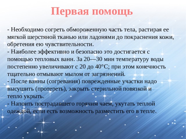 Первая помощь - Необходимо согреть обмороженную часть тела, растирая ее мягкой шерстяной тканью или ладонями до покраснения кожи, обретения ею чувствительности. - Наиболее эффективно и безопасно это достигается с помощью тепловых ванн. За 20—30 мин температуру воды постепенно увеличивают с 20 до 40°С; при этом конечность тщательно отмывают мылом от загрязнений. - После ванны (согревания) поврежденные участки надо высушить (протереть), закрыть стерильной повязкой и тепло укрыть. - Напоить пострадавшего горячим чаем, укутать теплой одеждой, если есть возможность разместить его в тепле. 