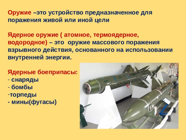 Оружие –это устройство предназначенное для поражения живой или иной цели  Ядерное оружие ( атомное, термоядерное, водородное) – это оружие массового поражения взрывного действия, основанного на использовании внутренней энергии.  Ядерные боеприпасы:  снаряды  бомбы торпеды - мины(фугасы) 