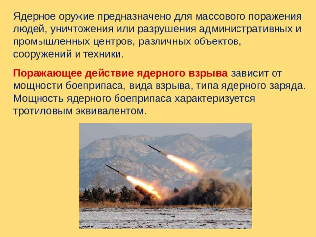 Ядерное оружие предназначено для массового поражения людей, уничтожения или разрушения административных и промышленных центров, различных объектов, сооружений и техники. Поражающее действие ядерного взрыва  зависит от мощности боеприпаса, вида взрыва, типа ядерного заряда. Мощность ядерного боеприпаса характеризуется тротиловым эквивалентом. 