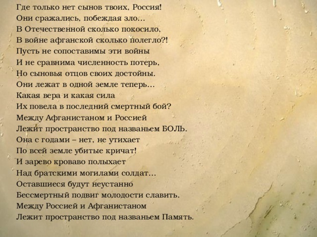 Где только нет сынов твоих, Россия! Они сражались, побеждая зло… В Отечественной сколько покосило, В войне афганской сколько полегло?! Пусть не сопоставимы эти войны И не сравнима численность потерь, Но сыновья отцов своих достойны. Они лежат в одной земле теперь… Какая вера и какая сила Их повела в последний смертный бой? Между Афганистаном и Россией Лежит пространство под названьем БОЛЬ. Она с годами – нет, не утихает По всей земле убитые кричат! И зарево кроваво полыхает Над братскими могилами солдат… Оставшиеся будут неустанно Бессмертный подвиг молодости славить. Между Россией и Афганистаном Лежит пространство под названьем Память . 