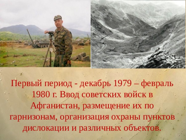 Первый период - декабрь 1979 – февраль 1980 г. Ввод советских войск в Афганистан, размещение их по гарнизонам, организация охраны пунктов дислокации и различных объектов. 