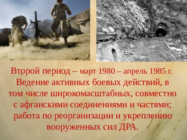 Второй период – март 1980 – апрель 1985 г.  Ведение активных боевых действий, в том числе широкомасштабных, совместно с афганскими соединениями и частями; работа по реорганизации и укреплению вооруженных сил ДРА. 
