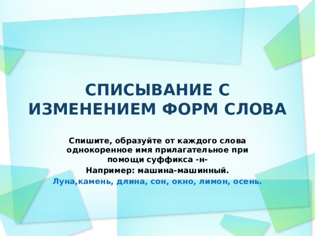 СПИСЫВАНИЕ С ИЗМЕНЕНИЕМ ФОРМ СЛОВА Спишите, образуйте от каждого слова однокоренное имя прилагательное при помощи суффикса -н- Например: машина-машинный. Луна,камень, длина, сон, окно, лимон, осень. 