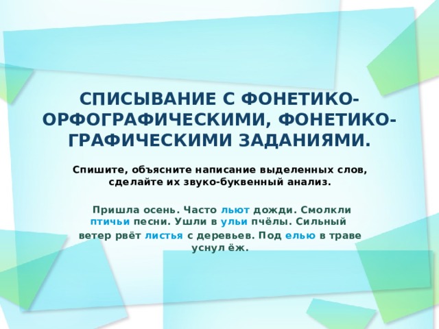 СПИСЫВАНИЕ С ФОНЕТИКО-ОРФОГРАФИЧЕСКИМИ, ФОНЕТИКО-ГРАФИЧЕСКИМИ ЗАДАНИЯМИ.   Спишите, объясните написание выделенных слов, сделайте их звуко-буквенный анализ.   Пришла осень. Часто льют дожди. Смолкли птичьи песни. Ушли в ульи пчёлы. Сильный ветер рвёт листья с деревьев. Под елью в траве уснул ёж.  