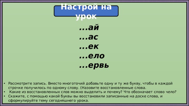 Настрой на урок ...ай ...ас ...ек ...ело ...ервь Рассмотрите запись. Вместо многоточий добавьте одну и ту же букву, чтобы в каждой строчке получилось по одному слову. (Назовите восстановленные слова.  Какие из восстановленных слов можно выделить и почему? Что обозначает слово чело? Скажите, с помощью какой буквы вы восстановили записанные на доске слова, и сформулируйте тему сегодняшнего урока. 