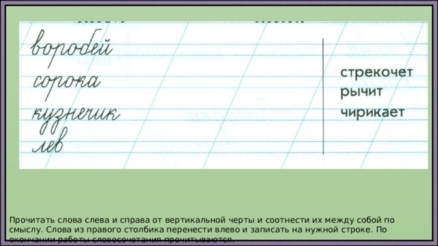 Прочитать слова слева и справа от вертикальной черты и соотнести их между собой по смыслу. Слова из правого столбика перенести влево и записать на нужной строке. По окончании работы словосочетания прочитываются. 