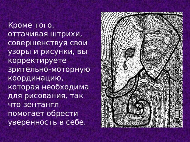 Кроме того, оттачивая штрихи, совершенствуя свои узоры и рисунки, вы корректируете зрительно-моторную координацию, которая необходима для рисования, так что зентангл помогает обрести уверенность в себе. 
