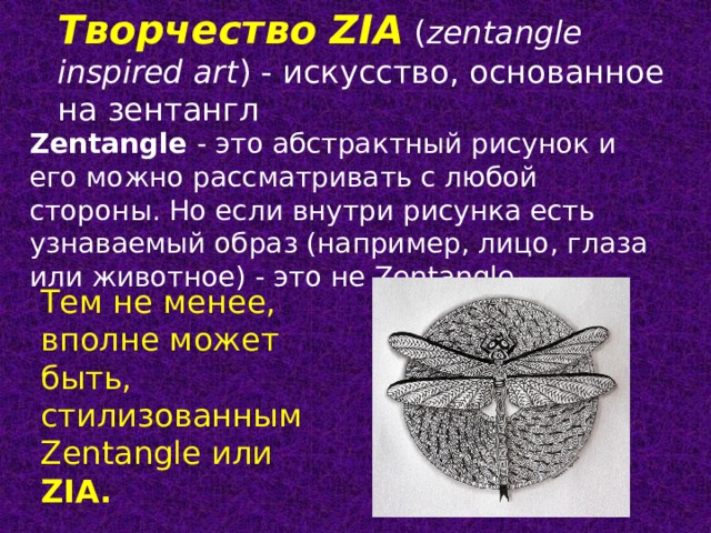 Творчество ZIA  ( zentangle inspired art ) - искусство, основанное на зентангл Zentangle - это абстрактный рисунок и его можно рассматривать с любой стороны. Но если внутри рисунка есть узнаваемый образ (например, лицо, глаза или животное) - это не Zentangle. Тем не менее, вполне может быть, стилизованным Zentangle или ZIA. 