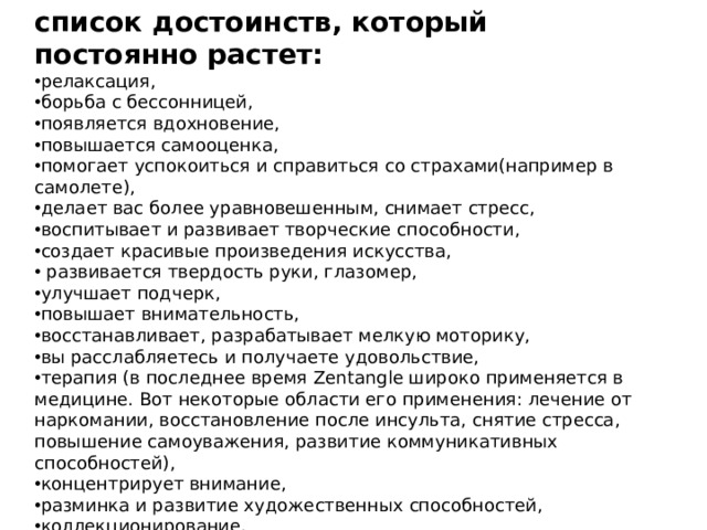 список достоинств, который постоянно растет: релаксация, борьба с бессонницей, появляется вдохновение, повышается самооценка, помогает успокоиться и справиться со страхами(например в самолете), делает вас более уравновешенным, снимает стресс, воспитывает и развивает творческие способности, создает красивые произведения искусства,   развивается твердость руки, глазомер, улучшает подчерк,  повышает внимательность, восстанавливает, разрабатывает мелкую моторику, вы расслабляетесь и получаете удовольствие, терапия (в последнее время Zentangle широко применяется в медицине. Вот некоторые области его применения: лечение от наркомании, восстановление после инсульта, снятие стресса, повышение самоуважения, развитие коммуникативных способностей), концентрирует внимание, разминка и развитие художественных способностей, коллекционирование. 