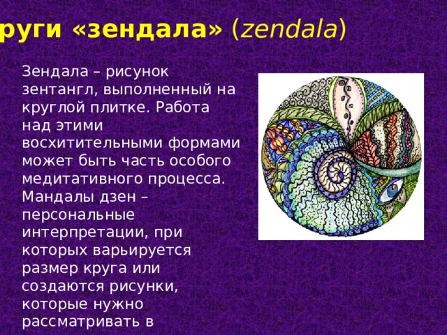 Круги «зендала»  ( zendala ) Зендала – рисунок зентангл, выполненный на круглой плитке. Работа над этими восхитительными формами может быть часть особого медитативного процесса. Мандалы дзен – персональные интерпретации, при которых варьируется размер круга или создаются рисунки, которые нужно рассматривать в определенном направлении. 
