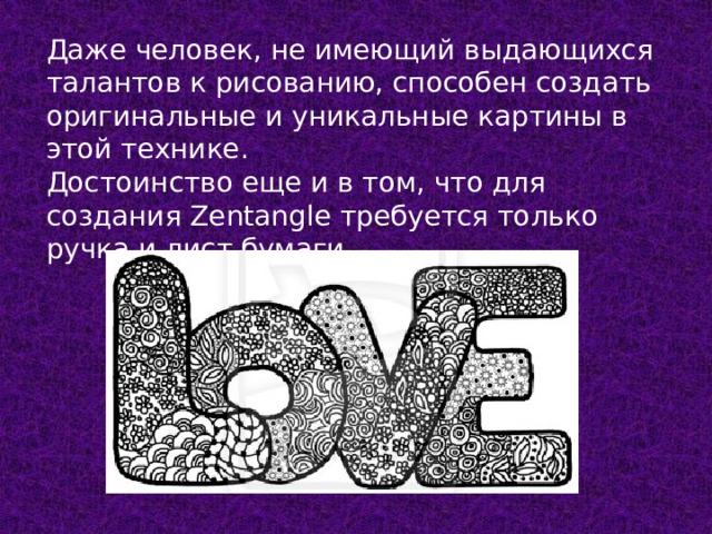 Даже человек, не имеющий выдающихся талантов к рисованию, способен создать оригинальные и уникальные картины в этой технике.  Достоинство еще и в том, что для создания Zentangle требуется только ручка и лист бумаги. 