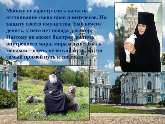 Монаху не надо тратить силы на отстаивание своих прав и интересов. На защиту своего имущества. Ему нечего делить, у него нет повода для ссор. Поэтому он может быстрее достичь внутреннего мира, мира в душе. Быть монахом – очень нелёгкий путь, но это самый прямой путь к святости. 