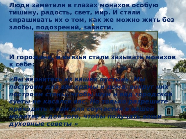 Люди заметили в глазах монахов особую тишину, радость, свет, мир. И стали спрашивать их о том, как же можно жить без злобы, подозрений, зависти. И горожане, и князья стали зазывать монахов к себе:  «Вы вернитесь из ваших пустынь. Мы построим для вас храмы и дома, вокруг них построим стены, чтобы шум и вид городской суеты не касался вас. Но только разрешите приходить к вам для соучастия в вашей молитве и для того, чтобы получать ваши духовные советы » 