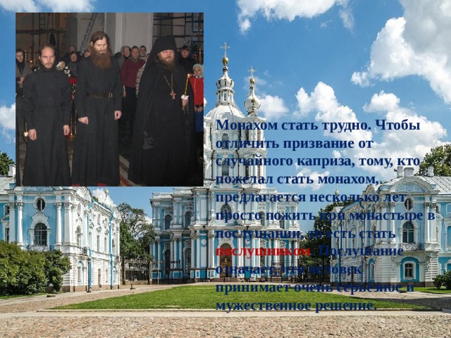 Монахом стать трудно. Чтобы отличить призвание от случайного каприза, тому, кто пожелал стать монахом, предлагается несколько лет просто пожить при монастыре в послушании, то есть стать послушником . Послушание означает, что человек принимает очень серьёзное и мужественное решение. 