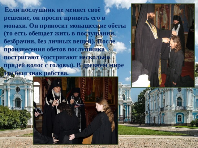  Если послушник не меняет своё решение, он просит принять его в монахи. Он приносит монашеские обеты (то есть обещает жить в послушании, безбрачии, без личных вещей). После произнесения обетов послушника постригают (состригают несколько прядей волос с головы). В древнем мире это был знак рабства. 