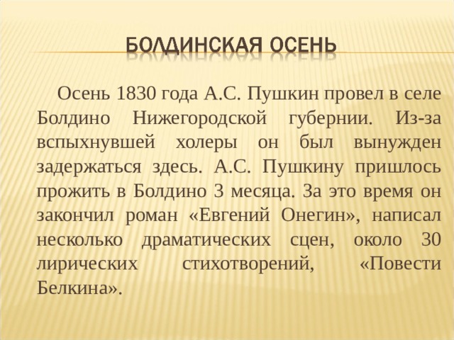  Осень 1830 года А.С. Пушкин провел в селе Болдино Нижегородской губернии. Из-за вспыхнувшей холеры он был вынужден задержаться здесь. А.С. Пушкину пришлось прожить в Болдино 3 месяца. За это время он закончил роман «Евгений Онегин», написал несколько драматических сцен, около 30 лирических стихотворений, «Повести Белкина». 
