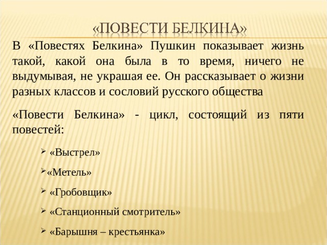 В «Повестях Белкина» Пушкин показывает жизнь такой, какой она была в то время, ничего не выдумывая, не украшая ее. Он рассказывает о жизни разных классов и сословий русского общества «Повести Белкина» - цикл, состоящий из пяти повестей:  «Выстрел» «Метель»  «Гробовщик»  «Станционный смотритель»  «Барышня – крестьянка» 