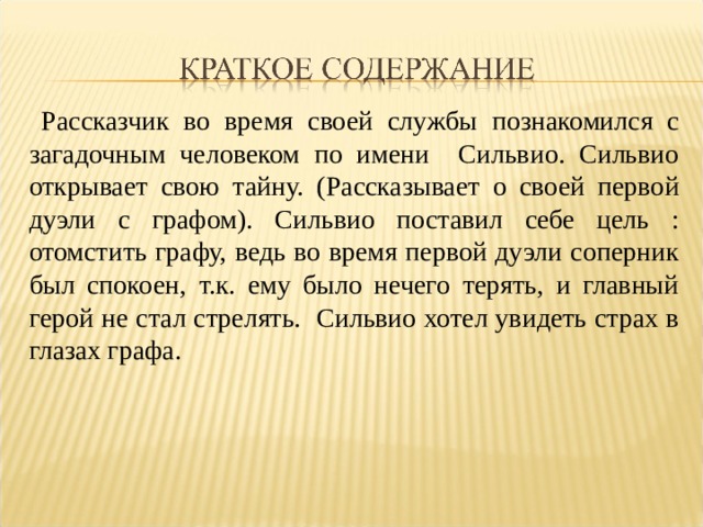  Рассказчик во время своей службы познакомился с загадочным человеком по имени Сильвио. Сильвио открывает свою тайну. (Рассказывает о своей первой дуэли с графом). Сильвио поставил себе цель : отомстить графу, ведь во время первой дуэли соперник был спокоен, т.к. ему было нечего терять, и главный герой не стал стрелять. Сильвио хотел увидеть страх в глазах графа. 