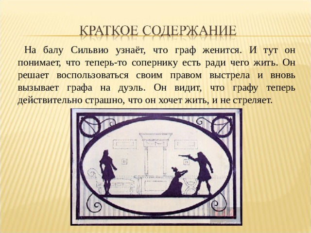  На балу Сильвио узнаёт, что граф женится. И тут он понимает, что теперь-то сопернику есть ради чего жить. Он решает воспользоваться своим правом выстрела и вновь вызывает графа на дуэль. Он видит, что графу теперь действительно страшно, что он хочет жить, и не стреляет. 