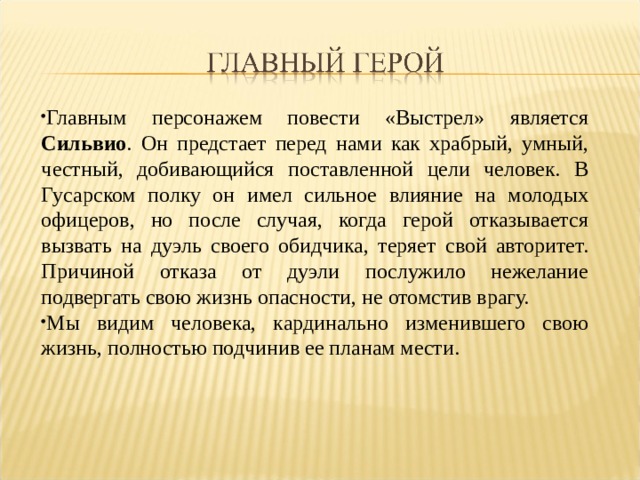 Главным персонажем повести «Выстрел» является Сильвио . Он предстает перед нами как храбрый, умный, честный, добивающийся поставленной цели человек. В Гусарском полку он имел сильное влияние на молодых офицеров, но после случая, когда герой отказывается вызвать на дуэль своего обидчика, теряет свой авторитет. Причиной отказа от дуэли послужило нежелание подвергать свою жизнь опасности, не отомстив врагу. Мы видим человека, кардинально изменившего свою жизнь, полностью подчинив ее планам мести. 