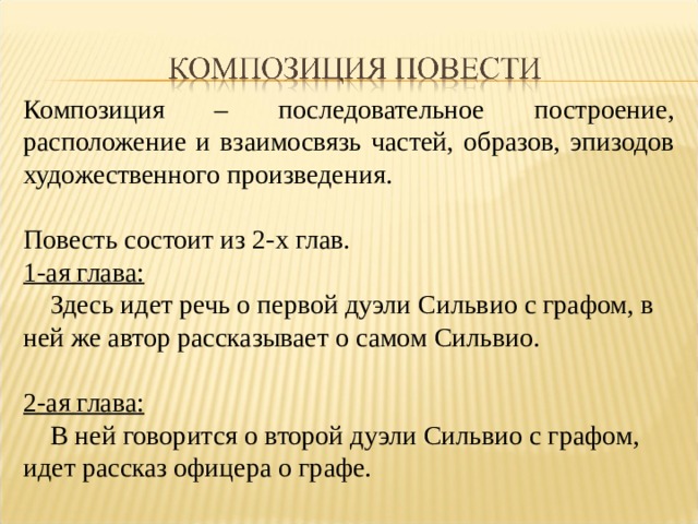 Композиция – последовательное построение, расположение и взаимосвязь частей, образов, эпизодов художественного произведения. Повесть состоит из 2-х глав. 1-ая глава:  Здесь идет речь о первой дуэли Сильвио с графом, в ней же автор рассказывает о самом Сильвио. 2-ая глава:  В ней говорится о второй дуэли Сильвио с графом, идет рассказ офицера о графе. 
