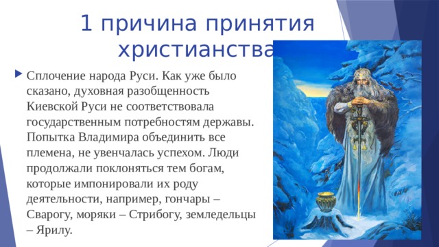 1 причина принятия христианства Сплочение народа Руси. Как уже было сказано, духовная разобщенность Киевской Руси не соответствовала государственным потребностям державы. Попытка Владимира объединить все племена, не увенчалась успехом. Люди продолжали поклоняться тем богам, которые импонировали их роду деятельности, например, гончары – Сварогу, моряки – Стрибогу, земледельцы – Ярилу. 