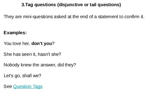  3.Tag questions (disjunctive or tail questions) They are mini-questions asked at the end of a statement to confirm it. Examples: You love her, don’t you ? She has seen it, hasn't she? Nobody knew the answer, did they? Let’s go, shall we? See Question Tags 