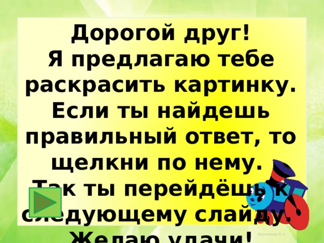 Дорогой друг! Я предлагаю тебе раскрасить картинку. Если ты найдешь правильный ответ, то щелкни по нему. Так ты перейдёшь к следующему слайду. Желаю удачи! 