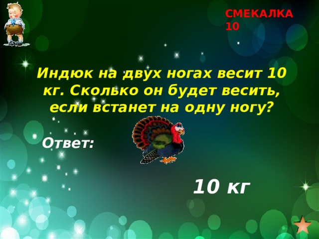 СМЕКАЛКА 10 Индюк на двух ногах весит 10 кг. Сколько он будет весить, если встанет на одну ногу? Ответ: 10 кг 