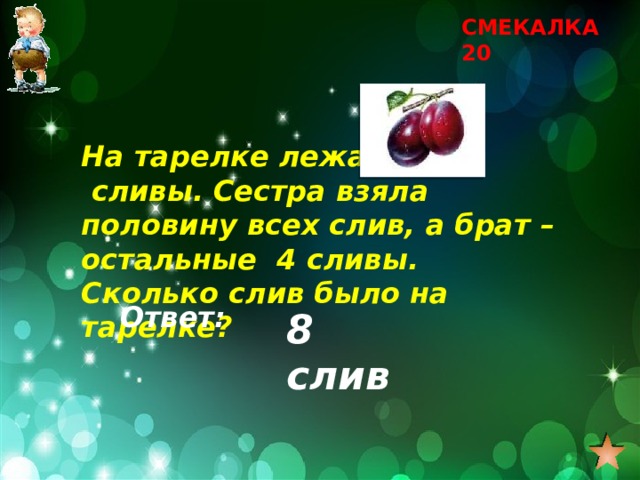 СМЕКАЛКА 20 На тарелке лежат сливы. Сестра взяла половину всех слив, а брат – остальные 4 сливы. Сколько слив было на тарелке? Ответ: 8 слив 