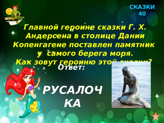 СКАЗКИ 40 Главной героине сказки Г. Х. Андерсена в столице Дании Копенгагене поставлен памятник у самого берега моря. Как зовут героиню этой сказки? Ответ: РУСАЛОЧКА 