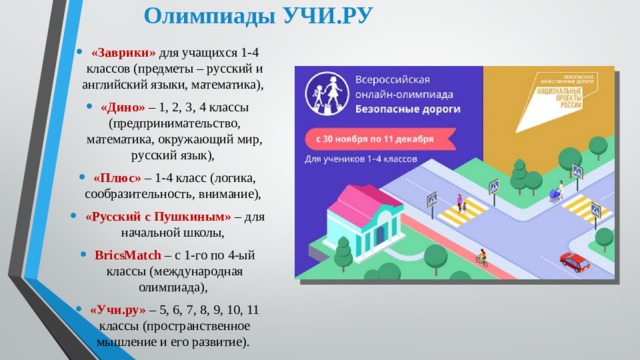 Олимпиады УЧИ.РУ «Заврики» для учащихся 1-4 классов (предметы – русский и английский языки, математика), «Дино» – 1, 2, 3, 4 классы (предпринимательство, математика, окружающий мир, русский язык), «Плюс» – 1-4 класс (логика, сообразительность, внимание), «Русский с Пушкиным» – для начальной школы, BricsMatch – с 1-го по 4-ый классы (международная олимпиада), «Учи.ру» – 5, 6, 7, 8, 9, 10, 11 классы (пространственное мышление и его развитие). 