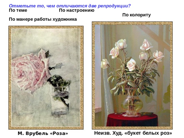 Отметьте то, чем отличаются две репродукции? По теме По настроению  По колориту По манере работы художника   Неизв. Худ. «букет белых роз» М. Врубель «Роза» 