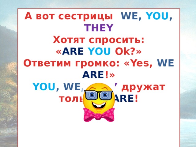 А вот сестрицы WE, YOU , THEY Хотят спросить: « ARE  YOU  Ok?» Ответим громко: «Yes, WE ARE !» YOU , WE, THEY  дружат только с ARE !      