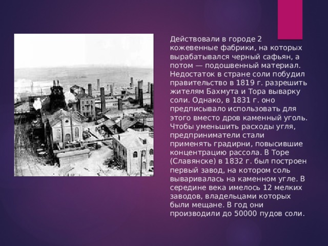 Действовали в городе 2 кожевенные фабрики, на которых вырабатывался черный сафьян, а потом — подошвенный материал.  Недостаток в стране соли побудил правительство в 1819 г. разрешить жителям Бахмута и Тора выварку соли. Однако, в 1831 г. оно предписывало использовать для этого вместо дров каменный уголь. Чтобы уменьшить расходы угля, предприниматели стали применять градирни, повысившие концентрацию рассола. В Торе (Славянске) в 1832 г. был построен первый завод, на котором соль вываривалась на каменном угле. В середине века имелось 12 мелких заводов, владельцами которых были мещане. В год они производили до 50000 пудов соли.   