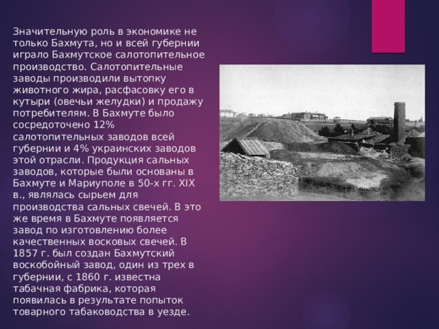 Значительную роль в экономике не только Бахмута, но и всей губернии играло Бахмутское салотопительное производство. Салотопительные заводы производили вытопку животного жира, расфасовку его в кутыри (овечьи желудки) и продажу потребителям. В Бахмуте было сосредоточено 12% салотопительных заводов всей губернии и 4% украинских заводов этой отрасли. Продукция сальных заводов, которые были основаны в Бахмуте и Мариуполе в 50-х гг. XIX в., являлась сырьем для производства сальных свечей. В это же время в Бахмуте появляется завод по изготовлению более качественных восковых свечей. В 1857 г. был создан Бахмутский воскобойный завод, один из трех в губернии, с 1860 г. известна табачная фабрика, которая появилась в результате попыток товарного табаководства в уезде. 